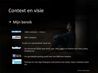 Context en visie Mijn bereik 1300+ contacten -> 8 mio + 500+ contacten En dan is er nog Facebook, Hyves etc. Een bericht op Twitter gaat direct naar  300+ volgers en indirect naar hyves, plaxo, facebook etc. Een gemiddelde posting wordt meer dan 9000 keer bekeken Postings van mijn eigen blog gaan automatisch naar twitter, hyves, facebook, plaxo etc. © Flickr / ewanrayment 