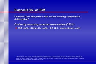 Diagnosis (Dx) of HCM Consider Dx in any person with cancer showing symptomatic deterioration 1 Confirm by measuring corrected serum calcium (CSC) 2-4 : CSC, mg/dL = Serum Ca, mg/dL + 0.8  (4.0 – serum albumin, g/dL) 1.  Ralston SH. In:  Body JJ (ed).  Tumor Bone Diseases and Osteoporosis in Cancer Patients.  New York, NY: Marcel Dekker; 2000;393-407.  2.  Iqbal SJ, Giles M, Ledger S, Nanji N, Howl T.  Lancet .  1988;ii:1477-1478.  3.  Payne RB, Little AJ, Williams RB, Milner JR.  BMJ .  1973;4:643.  4.  Morton AR, Hercz G.  Dialysis Transplant.  1991;20:661. 