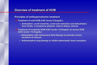 Overview of treatment of HCM Principles of antihypercalcemic treatment Treatment of mild HCM (CSC levels ≥12mg/dL):  Ambulation; avoid inactivity; avoid salt restriction and dehydration; force fluids; in lymphoma patients, restrict dietary calcium Treatment of moderate HCM (CSC levels >12.8mg/dL) to severe HCM (CSC levels >13.5mg/dL):  Rehydration with intravenous fluid therapy to promote urinary excretion of calcium Antiresorptive drug therapy to inhibit osteoclastic bone resorption 