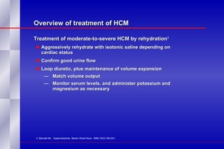 Overview of treatment of HCM Treatment of moderate-to-severe HCM by rehydration 1   Aggressively rehydrate with isotonic saline depending on  cardiac status Confirm good urine flow Loop diuretic, plus maintenance of volume expansion Match volume output Monitor serum levels, and administer potassium and  magnesium as necessary 1.  Barnett ML.  Hypercalcemia.  Semin Oncol Nurs . 1999;15(3):190-201. 