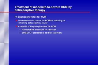 Treatment of moderate-to-severe HCM by antiresorptive therapy IV bisphosphonates for HCM  The treatment of choice for HCM for reducing or  inhibiting osteoclastic activity Available IV bisphosphonates for HCM: Pamidronate disodium for injection ZOMETA™ (zoledronic acid for injection) 