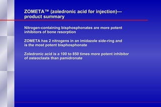 ZOMETA™ (zoledronic acid for injection)— product summary Nitrogen-containing bisphosphonates are more potent inhibitors of bone resorption ZOMETA has 2 nitrogens in an imidazole side-ring and  is the most potent bisphosphonate Zoledronic acid is a 100 to 850 times more potent inhibitor of osteoclasts than pamidronate 