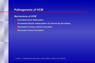 Pathogenesis of HCM Mechanisms of HCM 1   Increased bone destruction Increased tubular reabsorption of calcium by the kidney Decreased urinary calcium excretion Decrease in bone formation 1.  Fleisch H.  In:  Bisphosphonates in Bone Disease.   San Diego, California:  Academic Press;  2000;90-92. 