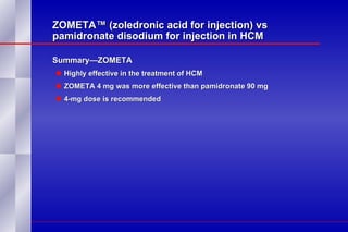 ZOMETA™ (zoledronic acid for injection) vs pamidronate disodium for injection in HCM Summary—ZOMETA Highly effective in the treatment of HCM ZOMETA 4 mg was more effective than pamidronate 90 mg 4-mg dose is recommended 