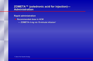 ZOMETA™ (zoledronic acid for injection)— Administration Rapid administration Recommended dose in HCM  ZOMETA 4 mg via 15-minute infusion 1   1.  Data on file. Novartis Oncology. 