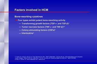 Factors involved in HCM Bone-resorbing cytokines  Four types exhibit potent bone-resorbing activity Transforming growth factors (TGF-   and TGF-  ) 1 Tumor necrosis factors (TNF-   and TNF-  ) 2,3   Colony-stimulating factors (CSFs) 2 Interleukins 4 1.  Todaro GJ, Fryling D, DeLarco JE.  Proc Natl Acad Sci USA.   1980;77:5258-5262.  2.  Mundy GR (ed).  Bone Remodeling and Its Disorders.  London, England:  Martin Dunitz Ltd; 1989;45-82;  113-119.  3.  Mundy GR.  Endocrinol Metab Clin North Am.   1989;18:795-806.  4.  Kelly PJ, Eisman JA.  Cancer Metastasis Rev.  1989;8:23-52. 