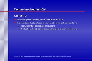 Factors involved in HCM 1,25 (OH) 2  D 1 Increased production by tumor cells leads to HCM Increased production leads to increased serum calcium levels via Recruitment of osteoclast precursors Production of osteoclast-stimulating factors from osteoblasts 1.   Mundy GR. (ed).  Bone Remodeling and Its Disorders .  2nd ed. London, England: Martin Dunitz Ltd; 1989;45–82; 113-119. 