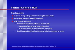 Factors involved in HCM Prostaglandins  Involved in regulatory functions throughout the body Associated with pain and inflammation Role in HCM is unclear Possible bidirectional effect on osteoclasts 1 transient effect to slow bone resorption sustained effect to increase bone resorption Could be produced by host immune cells in response to tumor 1.  Mundy GR (ed).  Bone Remodeling and Its Disorders . 2nd ed. London, England: Martin Dunitz Ltd; 1999;56-59, 118. 