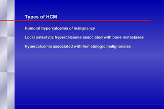 Types of HCM Humoral hypercalcemia of malignancy Local osteolytic hypercalcemia associated with bone metastases Hypercalcemia associated with hematologic malignancies 