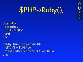 W
            $PHP->Ruby();               U
                                        P
                                        S
class FUN
 def times
   puts "hello"
 end
end

Phuby::Runtime.php do |rt|
 rt['fun'] = FUN.new
 rt.eval('$fun->times();') # => hello
end
 