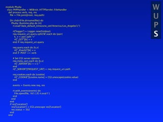 module Phuby
 class PHPHandler < WEBrick::HTTPServlet::FileHandler
  def process verb, req, res
                                                                     W
    ﬁle = File.join(@root, req.path)

   Dir.chdir(File.dirname(ﬁle)) do
                                                                     U
    Phuby::Runtime.php do |rt|
      rt.eval("date_default_timezone_set('America/Los_Angeles');")   P
                                                                     S
      rt['logger'] = Logger.new($stdout)
      req.request_uri.query.split('&').each do |pair|
        k, v = pair.split '='
        rt["_GET"][k] = v
      end if req.request_uri.query

      req.query.each do |k,v|
       rt["_#{verb}"][k] = v
      end if :POST == verb

      # Set CGI server options
      req.meta_vars.each do |k,v|
        rt["_SERVER"][k] = v || ''
      end
      rt["_SERVER"]['REQUEST_URI'] = req.request_uri.path

      req.cookies.each do |cookie|
       rt["_COOKIE"][cookie.name] = CGI.unescape(cookie.value)
      end

      events = Events.new req, res

       rt.with_events(events) do
         File.open(ﬁle, 'rb') { |f| rt.eval f }
       end
     end
   end
   if res['Location']
     res['Location'] = CGI.unescape res['Location']
     res.status = 302
   end
  end
 