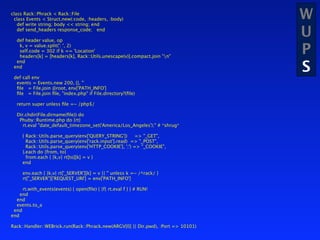 class Rack::Phrack < Rack::File
 class Events < Struct.new(:code, :headers, :body)
   def write string; body << string; end
                                                                                   W
   def send_headers response_code; end

  def header value, op
                                                                                   U
   k, v = value.split(': ', 2)
   self.code = 302 if k == 'Location'
   headers[k] = [headers[k], Rack::Utils.unescape(v)].compact.join "n"
                                                                                   P
                                                                                   S
  end
 end

 def call env
  events = Events.new 200, {}, ''
  ﬁle = File.join @root, env['PATH_INFO']
  ﬁle = File.join ﬁle, "index.php" if File.directory?(ﬁle)

  return super unless ﬁle =~ /php$/

  Dir.chdir(File.dirname(ﬁle)) do
   Phuby::Runtime.php do |rt|
     rt.eval "date_default_timezone_set('America/Los_Angeles');" # *shrug*

     { Rack::Utils.parse_query(env['QUERY_STRING'])      => "_GET",
       Rack::Utils.parse_query(env['rack.input'].read) => "_POST",
       Rack::Utils.parse_query(env['HTTP_COOKIE'], ';') => "_COOKIE",
     }.each do |from, to|
       from.each { |k,v| rt[to][k] = v }
     end

     env.each { |k,v| rt['_SERVER'][k] = v || '' unless k =~ /^rack/ }
     rt["_SERVER"]['REQUEST_URI'] = env['PATH_INFO']

     rt.with_events(events) { open(ﬁle) { |f| rt.eval f } } # RUN!
    end
  end
  events.to_a
 end
end

Rack::Handler::WEBrick.run(Rack::Phrack.new(ARGV[0] || Dir.pwd), :Port => 10101)
 