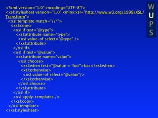 <?xml version="1.0" encoding="UTF-8"?>                                 W
<xsl:stylesheet version="1.0" xmlns:xsl="http://www.w3.org/1999/XSL/
Transform">                                                            U
 <xsl:template match="//*">
  <xsl:copy>                                                           P
   <xsl:if test="@type">
     <xsl:attribute name="type">                                       S
      <xsl:value-of select="@type" />
     </xsl:attribute>
   </xsl:if>
   <xsl:if test="@value">
     <xsl:attribute name="value">
      <xsl:choose>
        <xsl:when test="@value = 'foo'">bar</xsl:when>
        <xsl:otherwise>
         <xsl:value-of select="@value"/>
        </xsl:otherwise>
      </xsl:choose>
     </xsl:attribute>
   </xsl:if>
   <xsl:apply-templates />
  </xsl:copy>
 </xsl:template>
</xsl:stylesheet>
 