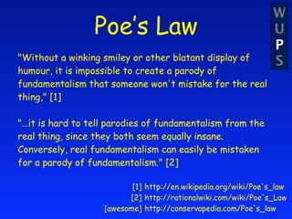 W
                 Poe’s Law                                      U
                                                                P
"Without a winking smiley or other blatant display of           S
humour, it is impossible to create a parody of
fundamentalism that someone won't mistake for the real
thing," [1]

"…it is hard to tell parodies of fundamentalism from the
real thing, since they both seem equally insane.
Conversely, real fundamentalism can easily be mistaken
for a parody of fundamentalism." [2]

                          [1] http://en.wikipedia.org/wiki/Poe's_law
                         [2] http://rationalwiki.com/wiki/Poe's_Law
                   [awesome] http://conservapedia.com/Poe's_law
 