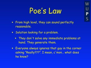 W
               Poe’s Law                             U
                                                     P
                                                     S
•   From high level, they can sound perfectly
    reasonable.

•   Solution looking for a problem.

    •   They don't solve any immediate problems at
        hand. They generate them.

•   Everyone always ignores that guy in the corner
    asking “Really???”. I mean, c'mon… what does
    he know?
 