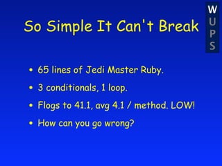 W
So Simple It Can't Break                  U
                                          P
                                          S

• 65 lines of Jedi Master Ruby.
• 3 conditionals, 1 loop.
• Flogs to 41.1, avg 4.1 / method. LOW!
• How can you go wrong?
 