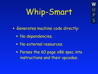 W
      Whip-Smart                      U
                                      P
                                      S
• Generates machine code directly:
 • No dependencies.
 • No external resources.
 • Parses the 60 page x86 spec into
   instructions and their opcodes.
 