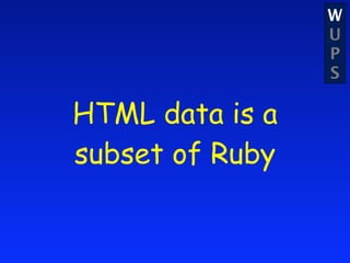 W
                 U
                 P
                 S

HTML data is a
subset of Ruby
 