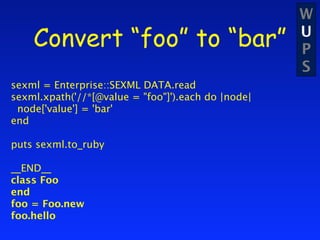 W
    Convert “foo” to “bar”                          U
                                                    P
                                                    S
sexml = Enterprise::SEXML DATA.read
sexml.xpath('//*[@value = "foo"]').each do |node|
 node['value'] = 'bar'
end

puts sexml.to_ruby

__END__
class Foo
end
foo = Foo.new
foo.hello
 