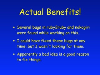 Actual Benefits!
• Several bugs in ruby2ruby and nokogiri
  were found while working on this.

• I could have fixed these bugs at any
  time, but I wasn't looking for them.

• Apparently a bad idea is a good reason
  to fix things.
 