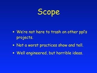 Scope

• We’re not here to trash on other ppl’s
  projects.

• Not a worst practices show and tell.
• Well engineered, but horrible ideas.
 