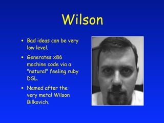 Wilson
•   Bad ideas can be very
    low level.

•   Generates x86
    machine code via a
    "natural" feeling ruby
    DSL.

•   Named after the
    very metal Wilson
    Bilkovich.
 