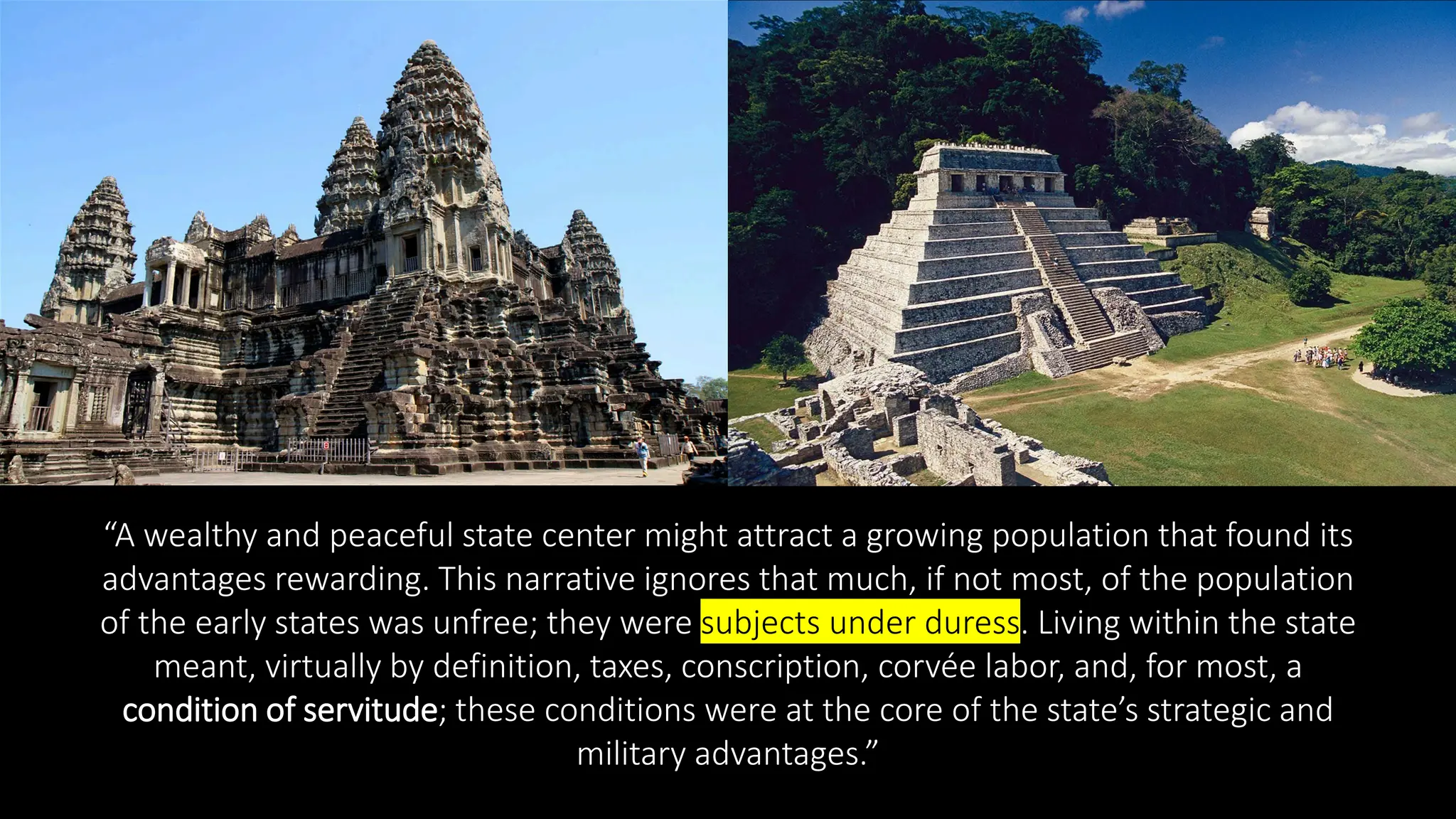 “A wealthy and peaceful state center might attract a growing population that found its
advantages rewarding. This narrative ignores that much, if not most, of the population
of the early states was unfree; they were subjects under duress. Living within the state
meant, virtually by definition, taxes, conscription, corvée labor, and, for most, a
condition of servitude; these conditions were at the core of the state’s strategic and
military advantages.”
 