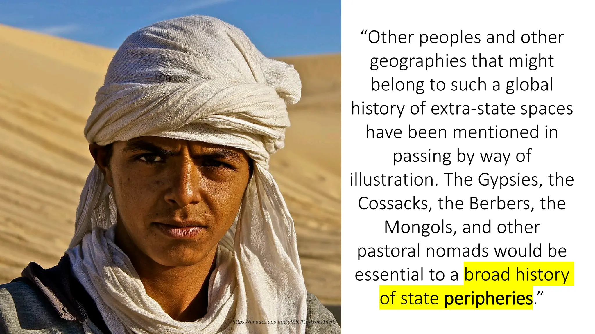 “Other peoples and other
geographies that might
belong to such a global
history of extra-state spaces
have been mentioned in
passing by way of
illustration. The Gypsies, the
Cossacks, the Berbers, the
Mongols, and other
pastoral nomads would be
essential to a broad history
of state peripheries.”
https://images.app.goo.gl/9CJfLcyfTgEz1nyR7
 