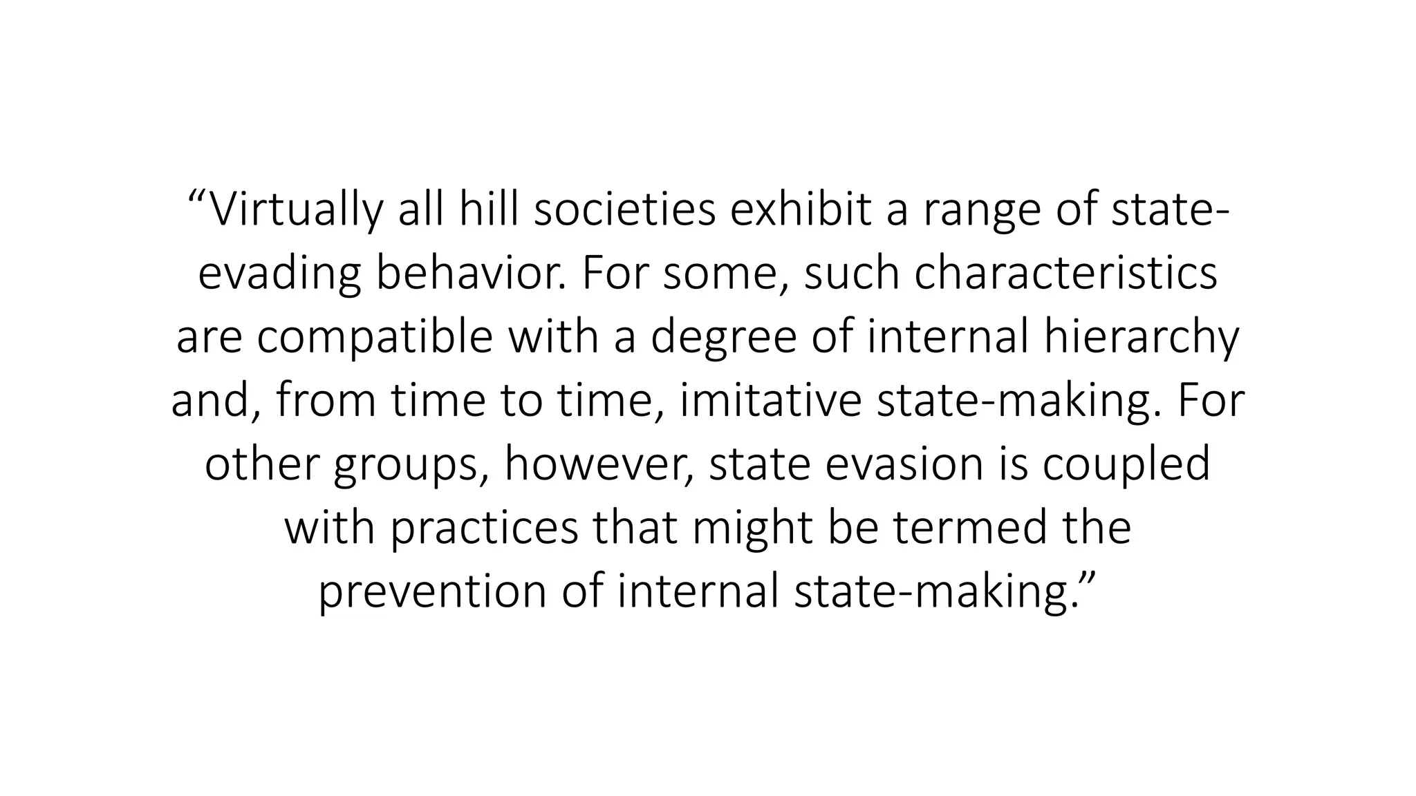 “Virtually all hill societies exhibit a range of state-
evading behavior. For some, such characteristics
are compatible with a degree of internal hierarchy
and, from time to time, imitative state-making. For
other groups, however, state evasion is coupled
with practices that might be termed the
prevention of internal state-making.”
 