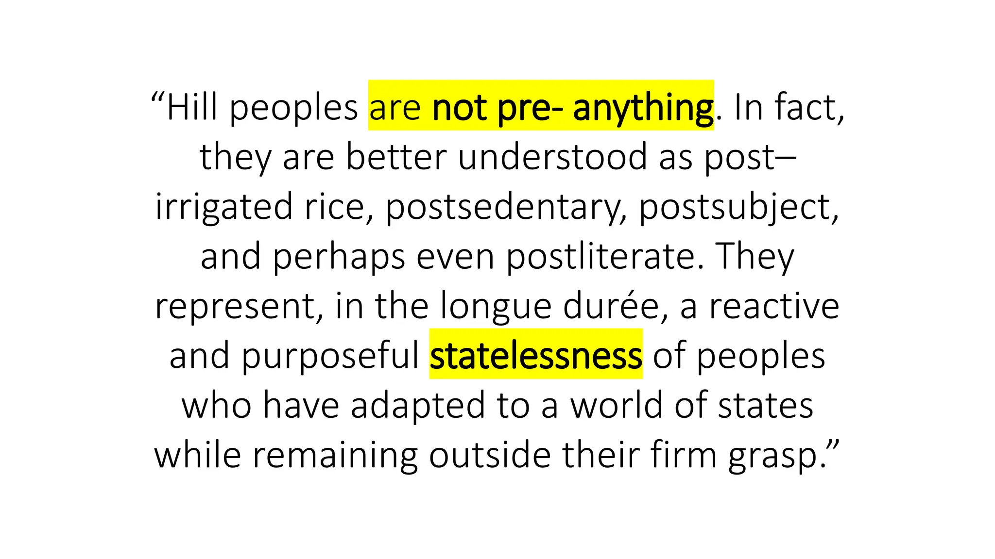 “Hill peoples are not pre- anything. In fact,
they are better understood as post–
irrigated rice, postsedentary, postsubject,
and perhaps even postliterate. They
represent, in the longue durée, a reactive
and purposeful statelessness of peoples
who have adapted to a world of states
while remaining outside their firm grasp.”
 