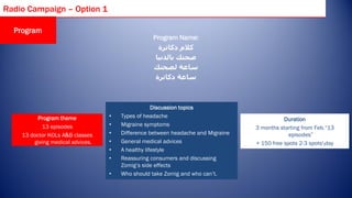 Radio Campaign – Option 1

  Program
                                                 Program Name:
                                                   ‫كالم دكاترة‬
                                                  ‫صحتك بالدنيا‬
                                                 ‫ساعة لصحتك‬
                                                  ‫ساعة دكاترة‬



                                                   Discussion topics
          Program theme           •   Types of headache
                                                                                            Duration
           13 episodes            •   Migraine symptoms
                                                                                 3 months starting from Feb.“13
    13 doctor KOLs A&B classes    •   Difference between headache and Migraine                episodes”
        giving medical advices.   •   General medical advices                    + 150 free spots 2-3 spotsday
                                  •   A healthy lifestyle
                                  •   Reassuring consumers and discussing
                                      Zomig’s side effects
                                  •   Who should take Zomig and who can’t.
 