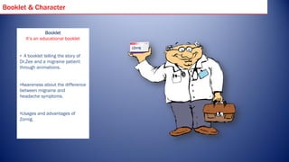 Booklet & Character


                  Booklet
        It’s an educational booklet


     • A booklet telling the story of
     Dr.Zee and a migraine patient
     through animations.


     •Awareness about the difference
     between migraine and
     headache symptoms.


     •Usages and advantages of
     Zomig.
 