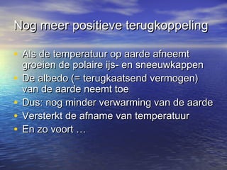Nog meer positieve terugkoppelingNog meer positieve terugkoppeling
• Als de temperatuur op aarde afneemtAls de temperatuur op aarde afneemt
groeien de polaire ijs- en sneeuwkappengroeien de polaire ijs- en sneeuwkappen
• De albedo (= terugkaatsend vermogen)De albedo (= terugkaatsend vermogen)
van de aarde neemt toevan de aarde neemt toe
• Dus: nog minder verwarming van de aardeDus: nog minder verwarming van de aarde
• Versterkt de afname van temperatuurVersterkt de afname van temperatuur
• En zo voort …En zo voort …
 