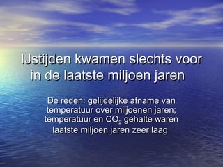IJstijden kwamen slechts voorIJstijden kwamen slechts voor
in de laatste miljoen jarenin de laatste miljoen jaren
De reden: gelijdelijke afname vanDe reden: gelijdelijke afname van
temperatuur over miljoenen jaren;temperatuur over miljoenen jaren;
temperatuur en COtemperatuur en CO22 gehalte warengehalte waren
laatste miljoen jaren zeer laaglaatste miljoen jaren zeer laag
 