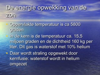 De energie opwekking van deDe energie opwekking van de
zonzon
• Oppervlakte temperatuur is ca 5800Oppervlakte temperatuur is ca 5800
gradengraden
• In de kern is de temperatuur ca. 15,5In de kern is de temperatuur ca. 15,5
miljoen graden en de dichtheid 160 kg permiljoen graden en de dichtheid 160 kg per
liter. Dit gas is waterstof met 10% heliumliter. Dit gas is waterstof met 10% helium
• Daar wordt straling opgewekt doorDaar wordt straling opgewekt door
kernfusie: waterstof wordt in heliumkernfusie: waterstof wordt in helium
omgezetomgezet
 