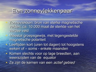 Een zonnevlekkenpaarEen zonnevlekkenpaar
• Zonnevlekken: bron van sterke magnetischeZonnevlekken: bron van sterke magnetische
velden; ca. 10.000 maal de sterkte van hetvelden; ca. 10.000 maal de sterkte van het
aardse veldaardse veld
• Meestal groepsgewijs, met tegengesteldeMeestal groepsgewijs, met tegengestelde
magnetische polariteitmagnetische polariteit
• Leeftijden kort (uren tot dagen) tot hoogstensLeeftijden kort (uren tot dagen) tot hoogstens
weken of – soms - enkele maandenweken of – soms - enkele maanden
• Komen slechts voor op lage breedten, aanKomen slechts voor op lage breedten, aan
weerszijden van de equatorweerszijden van de equator
• Ze zijn de kernen van eenZe zijn de kernen van een actief gebiedactief gebied
 