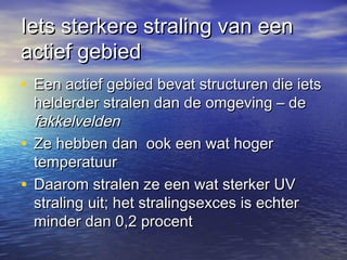 Iets sterkere straling van eenIets sterkere straling van een
actief gebiedactief gebied
• Een actief gebied bevat structuren die ietsEen actief gebied bevat structuren die iets
helderder stralen dan de omgeving – dehelderder stralen dan de omgeving – de
fakkelveldenfakkelvelden
• Ze hebben dan ook een wat hogerZe hebben dan ook een wat hoger
temperatuurtemperatuur
• Daarom stralen ze een wat sterker UVDaarom stralen ze een wat sterker UV
straling uit; het stralingsexces is echterstraling uit; het stralingsexces is echter
minder dan 0,2 procentminder dan 0,2 procent
 