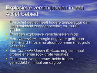 Explosieve verschijnselen in eenExplosieve verschijnselen in een
Actief GebiedActief Gebied
• Een actief gebied heeft hogere temperatuur danEen actief gebied heeft hogere temperatuur dan
het gemiddeld zonneoppervlak; ca. 10000het gemiddeld zonneoppervlak; ca. 10000
graden.graden.
• Er treden explosieve verschijnselen in opEr treden explosieve verschijnselen in op
• EenEen zonnevlamzonnevlam: energie ongeveer gelijk aan: energie ongeveer gelijk aan
een miljard Hiroshima atoombommen (met groteeen miljard Hiroshima atoombommen (met grote
variaties)variaties)
• EenEen Coronale Massa EmissieCoronale Massa Emissie: nog tien maal: nog tien maal
grotere energie (ook grote variaties)grotere energie (ook grote variaties)
• Gedurende vorige eeuw: beide tradenGedurende vorige eeuw: beide traden
gemiddeld vijf maal per dag opgemiddeld vijf maal per dag op
 