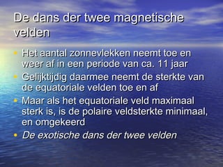 De dans der twee magnetischeDe dans der twee magnetische
veldenvelden
• Het aantal zonnevlekken neemt toe enHet aantal zonnevlekken neemt toe en
weer af in een periode van ca. 11 jaarweer af in een periode van ca. 11 jaar
• Gelijktijdig daarmee neemt de sterkte vanGelijktijdig daarmee neemt de sterkte van
de equatoriale velden toe en afde equatoriale velden toe en af
• Maar als het equatoriale veld maximaalMaar als het equatoriale veld maximaal
sterk is, is de polaire veldsterkte minimaal,sterk is, is de polaire veldsterkte minimaal,
en omgekeerden omgekeerd
• De exotische dans der twee veldenDe exotische dans der twee velden
 
