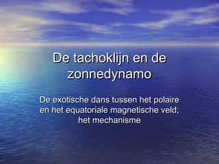 De tachoklijn en deDe tachoklijn en de
zonnedynamozonnedynamo
De exotische dans tussen het polaireDe exotische dans tussen het polaire
en het equatoriale magnetische veld;en het equatoriale magnetische veld;
het mechanismehet mechanisme
 