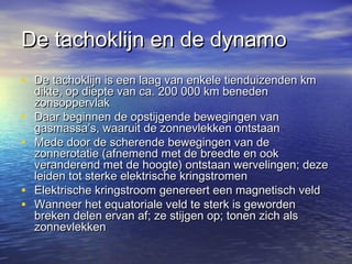 De tachoklijn en de dynamoDe tachoklijn en de dynamo
• De tachoklijn is een laag van enkele tienduizenden kmDe tachoklijn is een laag van enkele tienduizenden km
dikte, op diepte van ca. 200 000 km benedendikte, op diepte van ca. 200 000 km beneden
zonsoppervlakzonsoppervlak
• Daar beginnen de opstijgende bewegingen vanDaar beginnen de opstijgende bewegingen van
gasmassa’s, waaruit de zonnevlekken ontstaangasmassa’s, waaruit de zonnevlekken ontstaan
• Mede door de scherende bewegingen van deMede door de scherende bewegingen van de
zonnerotatie (afnemend met de breedte en ookzonnerotatie (afnemend met de breedte en ook
veranderend met de hoogte) ontstaan wervelingen; dezeveranderend met de hoogte) ontstaan wervelingen; deze
leiden tot sterke elektrische kringstromenleiden tot sterke elektrische kringstromen
• Elektrische kringstroom genereert een magnetisch veldElektrische kringstroom genereert een magnetisch veld
• Wanneer het equatoriale veld te sterk is gewordenWanneer het equatoriale veld te sterk is geworden
breken delen ervan af; ze stijgen op; tonen zich alsbreken delen ervan af; ze stijgen op; tonen zich als
zonnevlekkenzonnevlekken
 