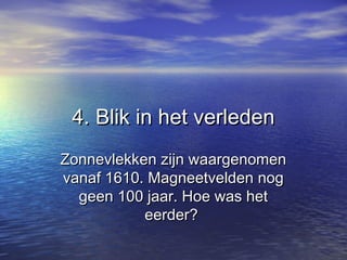 4. Blik in het verleden4. Blik in het verleden
Zonnevlekken zijn waargenomenZonnevlekken zijn waargenomen
vanaf 1610. Magneetvelden nogvanaf 1610. Magneetvelden nog
geen 100 jaar. Hoe was hetgeen 100 jaar. Hoe was het
eerder?eerder?
 