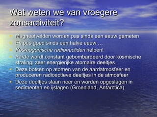 Wat weten we van vroegereWat weten we van vroegere
zonsactiviteit?zonsactiviteit?
• Magneetvelden worden pas sinds een eeuw gemetenMagneetvelden worden pas sinds een eeuw gemeten
• En pas goed sinds een halve eeuw …En pas goed sinds een halve eeuw …
• Kosmogonische radionuclidenKosmogonische radionucliden helpen!helpen!
• Aarde wordt constant gebombardeerd door kosmischeAarde wordt constant gebombardeerd door kosmische
straling: zeer energierijke atomaire deeltjesstraling: zeer energierijke atomaire deeltjes
• Deze botsen op atomen van de aardatmosfeer enDeze botsen op atomen van de aardatmosfeer en
produceren radioactieve deeltjes in de atmosfeerproduceren radioactieve deeltjes in de atmosfeer
• Deze deeltjes slaan neer en worden opgeslagen inDeze deeltjes slaan neer en worden opgeslagen in
sedimenten en ijslagen (Groenland, Antarctica)sedimenten en ijslagen (Groenland, Antarctica)
 