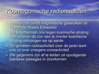 Kosmogonische radionuclidenKosmogonische radionucliden
• Actieve zon zendt magnetische gaswolken uitActieve zon zendt magnetische gaswolken uit
(Coronale Massa Emissies)(Coronale Massa Emissies)
• Die beschermen ons tegen kosmische straling;Die beschermen ons tegen kosmische straling;
hoe actiever de zon des te minder kosmischehoe actiever de zon des te minder kosmische
straling ontvangen we op aardestraling ontvangen we op aarde
• De gemeten radioactiviteit over de jaren leertDe gemeten radioactiviteit over de jaren leert
ons zo over vroegere zonsactiviteitons zo over vroegere zonsactiviteit
• Die gegevens zijn af te leiden uit opvolgendeDie gegevens zijn af te leiden uit opvolgende
jaarlijkse ijslaagjes injaarlijkse ijslaagjes in boorkernenboorkernen
 