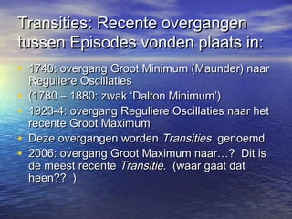 Transities: Recente overgangenTransities: Recente overgangen
tussen Episodes vonden plaats in:tussen Episodes vonden plaats in:
• 1740: overgang Groot Minimum (Maunder) naar1740: overgang Groot Minimum (Maunder) naar
Reguliere OscillatiesReguliere Oscillaties
• (1780 – 1880: zwak ‘Dalton Minimum’)(1780 – 1880: zwak ‘Dalton Minimum’)
• 1923-4: overgang Reguliere Oscillaties naar het1923-4: overgang Reguliere Oscillaties naar het
recente Groot Maximumrecente Groot Maximum
• Deze overgangen wordenDeze overgangen worden TransitiesTransities genoemdgenoemd
• 2006: overgang Groot Maximum naar…? Dit is2006: overgang Groot Maximum naar…? Dit is
de meest recentede meest recente TransitieTransitie. (waar gaat dat. (waar gaat dat
heen?? )heen?? )
 