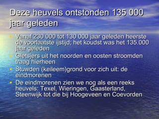 Deze heuvels ontstonden 135 000Deze heuvels ontstonden 135 000
jaar geledenjaar geleden
• Vanaf 230 000 tot 130 000 jaar geleden heersteVanaf 230 000 tot 130 000 jaar geleden heerste
de voorlaatste ijstijd; het koudst was het 135.000de voorlaatste ijstijd; het koudst was het 135.000
jaar geledenjaar geleden
• Gletsjers uit het noorden en oosten stroomdenGletsjers uit het noorden en oosten stroomden
traag hierheentraag hierheen
• Stuwden (keileem)grond voor zich uit: deStuwden (keileem)grond voor zich uit: de
eindmoreneneindmorenen
• De eindmorenen zien we nog als een reeksDe eindmorenen zien we nog als een reeks
heuvels: Texel, Wieringen, Gaasterland,heuvels: Texel, Wieringen, Gaasterland,
Steenwijk tot die bij Hoogeveen en CoevordenSteenwijk tot die bij Hoogeveen en Coevorden
 