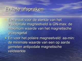 Enkele afsprakenEnkele afspraken
• Een maat voor de sterkte van hetEen maat voor de sterkte van het
equatoriale magneetveld is GN-max: deequatoriale magneetveld is GN-max: de
maximum waarde van het magnetischemaximum waarde van het magnetische
groepsgetalgroepsgetal
• En voor het polaire magneetveld: aa-min:En voor het polaire magneetveld: aa-min:
de minimale waarde van een op aardede minimale waarde van een op aarde
gemeten antipodale magnetischegemeten antipodale magnetische
veldsterkteveldsterkte
 