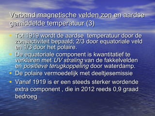Verband magnetische velden zon en aardseVerband magnetische velden zon en aardse
gemiddelde temperatuur (3)gemiddelde temperatuur (3)
• Tot 1919 wordt de aardse temperatuur door deTot 1919 wordt de aardse temperatuur door de
zonsactiviteit bepaald; 2/3 door equatoriale veldzonsactiviteit bepaald; 2/3 door equatoriale veld
en 1/3 door het polaire.en 1/3 door het polaire.
• De equatoriale component is kwantitatief teDe equatoriale component is kwantitatief te
verklaren metverklaren met UV stralingUV straling van de fakkelveldenvan de fakkelvelden
enen positieve terugkoppelingpositieve terugkoppeling door waterdamp.door waterdamp.
• De polaire vermoedelijk met deeltjesemissieDe polaire vermoedelijk met deeltjesemissie
• Vanaf 1919 is er een steeds sterker wordendeVanaf 1919 is er een steeds sterker wordende
extra component , die in 2012 reeds 0,9 graadextra component , die in 2012 reeds 0,9 graad
bedroegbedroeg
 
