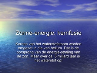 Zonne-energie: kernfusieZonne-energie: kernfusie
Kernen van het waterstofatoom wordenKernen van het waterstofatoom worden
omgezet in die van helium. Dat is deomgezet in die van helium. Dat is de
oorsprong van de energie-straling vanoorsprong van de energie-straling van
de zon. Maar over ca. 5 miljard jaar isde zon. Maar over ca. 5 miljard jaar is
het waterstof op!het waterstof op!
 