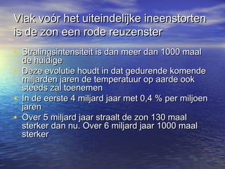 Vlak voór het uiteindelijke ineenstortenVlak voór het uiteindelijke ineenstorten
is de zon een rode reuzensteris de zon een rode reuzenster
• Stralingsintensiteit is dan meer dan 1000 maalStralingsintensiteit is dan meer dan 1000 maal
de huidigede huidige
• Deze evolutie houdt in dat gedurende komendeDeze evolutie houdt in dat gedurende komende
miljarden jaren de temperatuur op aarde ookmiljarden jaren de temperatuur op aarde ook
steeds zal toenemensteeds zal toenemen
• In de eerste 4 miljard jaar met 0,4 % per miljoenIn de eerste 4 miljard jaar met 0,4 % per miljoen
jarenjaren
• Over 5 miljard jaar straalt de zon 130 maalOver 5 miljard jaar straalt de zon 130 maal
sterker dan nu. Over 6 miljard jaar 1000 maalsterker dan nu. Over 6 miljard jaar 1000 maal
sterkersterker
 